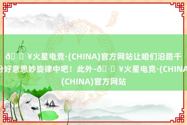 🔥火星电竞·(CHINA)官方网站让咱们沿路千里浸在这份好意思妙旋律中吧！此外-🔥火星电竞·(CHINA)官方网站