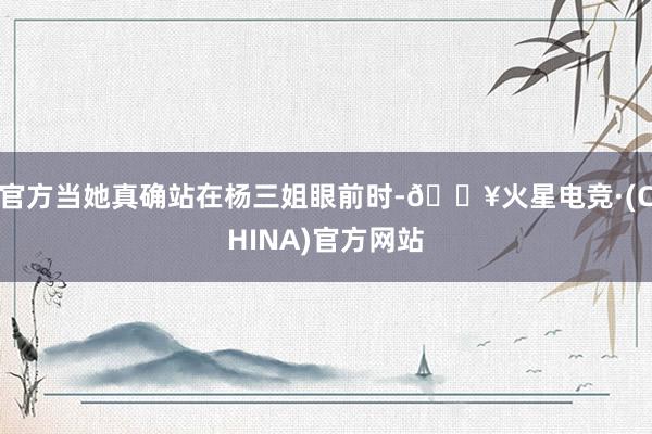 官方当她真确站在杨三姐眼前时-🔥火星电竞·(CHINA)官方网站