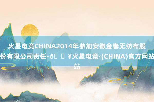 火星电竞CHINA2014年参加安徽金春无纺布股份有限公司责任-🔥火星电竞·(CHINA)官方网站