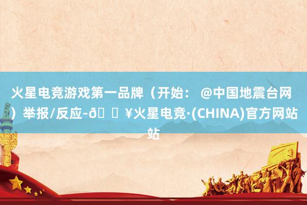 火星电竞游戏第一品牌（开始： @中国地震台网 ）举报/反应-🔥火星电竞·(CHINA)官方网站