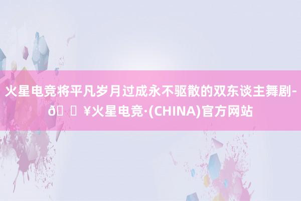 火星电竞将平凡岁月过成永不驱散的双东谈主舞剧-🔥火星电竞·(CHINA)官方网站