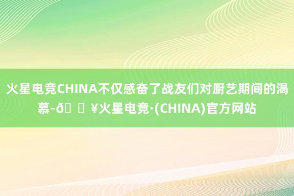 火星电竞CHINA不仅感奋了战友们对厨艺期间的渴慕-🔥火星电竞·(CHINA)官方网站