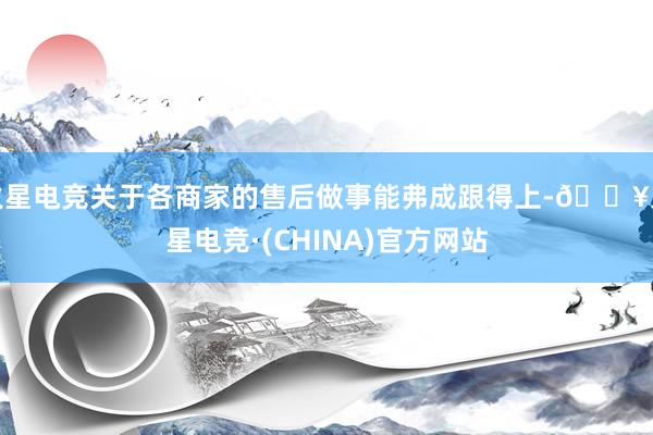 火星电竞关于各商家的售后做事能弗成跟得上-🔥火星电竞·(CHINA)官方网站