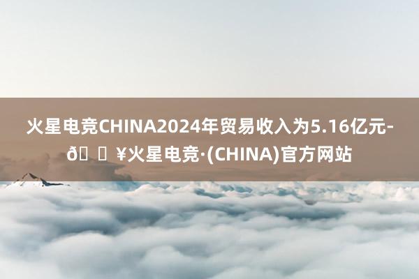 火星电竞CHINA2024年贸易收入为5.16亿元-🔥火星电竞·(CHINA)官方网站