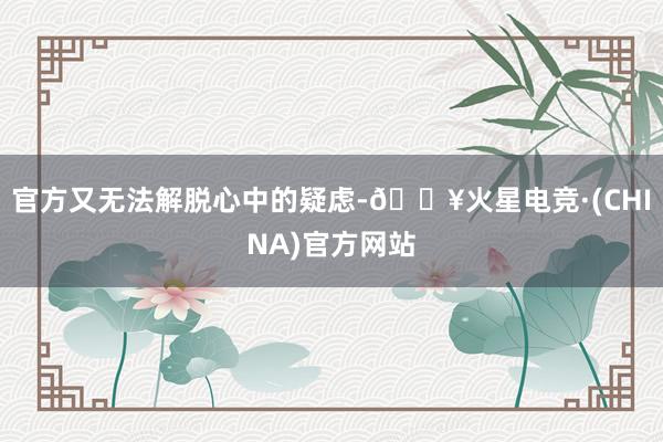 官方又无法解脱心中的疑虑-🔥火星电竞·(CHINA)官方网站