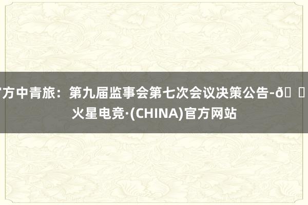 官方中青旅：第九届监事会第七次会议决策公告-🔥火星电竞·(CHINA)官方网站