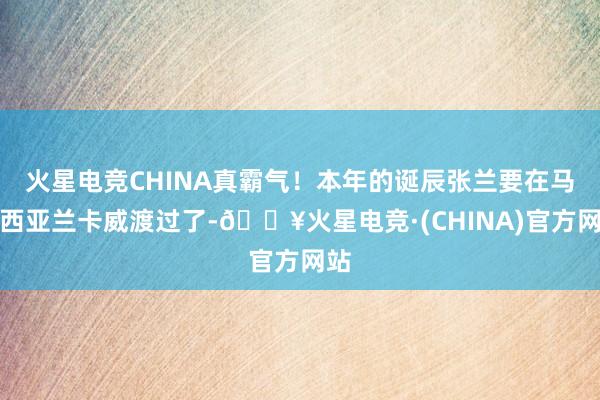 火星电竞CHINA真霸气！本年的诞辰张兰要在马来西亚兰卡威渡过了-🔥火星电竞·(CHINA)官方网站