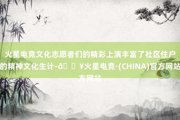 火星电竞文化志愿者们的精彩上演丰富了社区住户的精神文化生计-🔥火星电竞·(CHINA)官方网站
