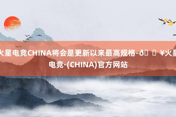 火星电竞CHINA将会是更新以来最高规格-🔥火星电竞·(CHINA)官方网站