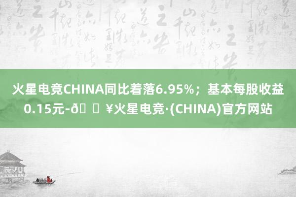 火星电竞CHINA同比着落6.95%；基本每股收益0.15元-🔥火星电竞·(CHINA)官方网站