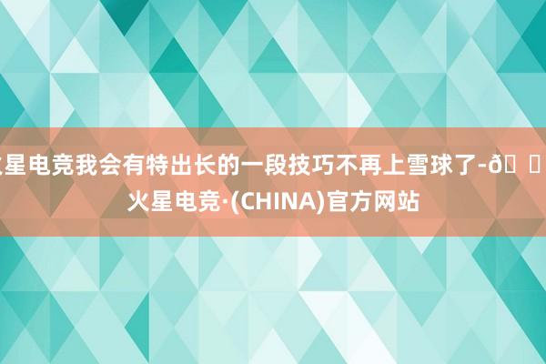 火星电竞我会有特出长的一段技巧不再上雪球了-🔥火星电竞·(CHINA)官方网站