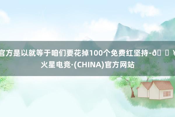 官方是以就等于咱们要花掉100个免费红坚持-🔥火星电竞·(CHINA)官方网站