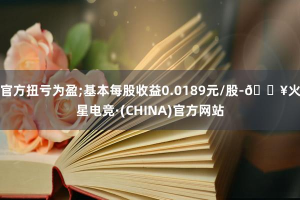 官方扭亏为盈;基本每股收益0.0189元/股-🔥火星电竞·(CHINA)官方网站