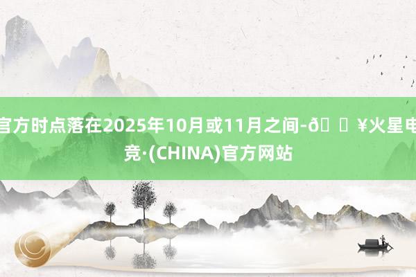 官方时点落在2025年10月或11月之间-🔥火星电竞·(CHINA)官方网站