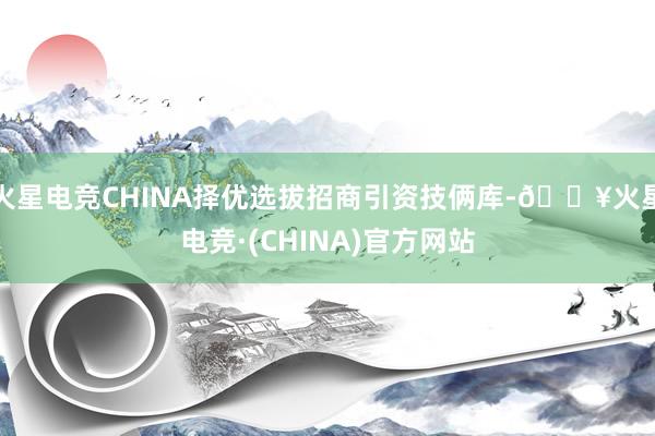 火星电竞CHINA择优选拔招商引资技俩库-🔥火星电竞·(CHINA)官方网站