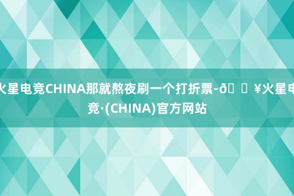 火星电竞CHINA那就熬夜刷一个打折票-🔥火星电竞·(CHINA)官方网站