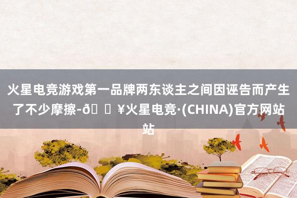 火星电竞游戏第一品牌两东谈主之间因诬告而产生了不少摩擦-🔥火星电竞·(CHINA)官方网站
