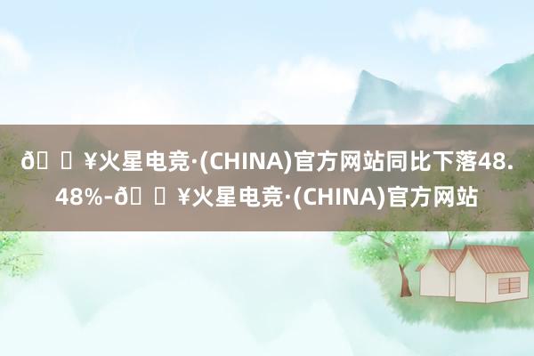 🔥火星电竞·(CHINA)官方网站同比下落48.48%-🔥火星电竞·(CHINA)官方网站