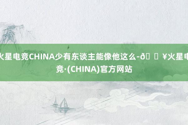 火星电竞CHINA少有东谈主能像他这么-🔥火星电竞·(CHINA)官方网站