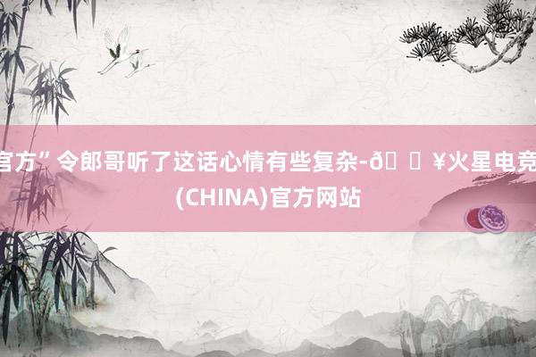 官方”令郎哥听了这话心情有些复杂-🔥火星电竞·(CHINA)官方网站