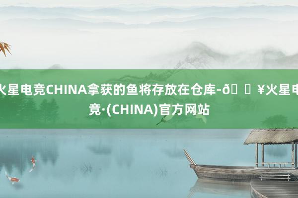 火星电竞CHINA拿获的鱼将存放在仓库-🔥火星电竞·(CHINA)官方网站