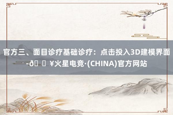 官方三、面目诊疗基础诊疗：点击投入3D建模界面-🔥火星电竞·(CHINA)官方网站