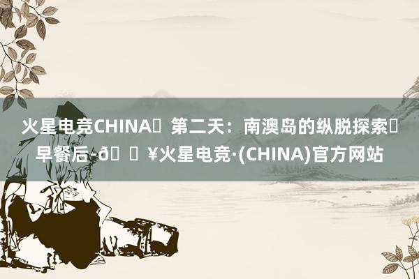 火星电竞CHINA‌第二天：南澳岛的纵脱探索‌早餐后-🔥火星电竞·(CHINA)官方网站
