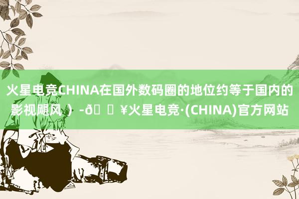火星电竞CHINA在国外数码圈的地位约等于国内的影视飓风 ）-🔥火星电竞·(CHINA)官方网站