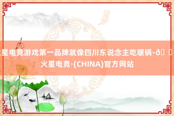 火星电竞游戏第一品牌就像四川东说念主吃暖锅-🔥火星电竞·(CHINA)官方网站