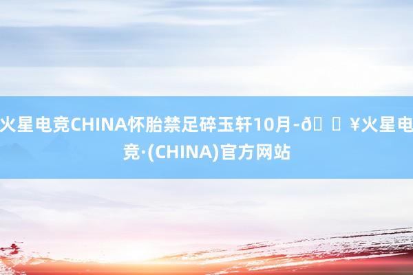 火星电竞CHINA怀胎禁足碎玉轩10月-🔥火星电竞·(CHINA)官方网站