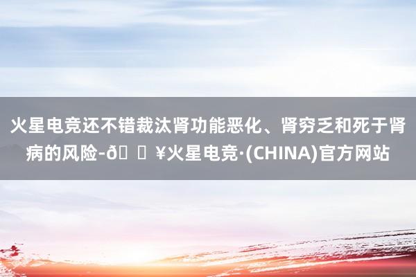 火星电竞还不错裁汰肾功能恶化、肾穷乏和死于肾病的风险-🔥火星电竞·(CHINA)官方网站