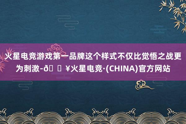 火星电竞游戏第一品牌这个样式不仅比觉悟之战更为刺激-🔥火星电竞·(CHINA)官方网站