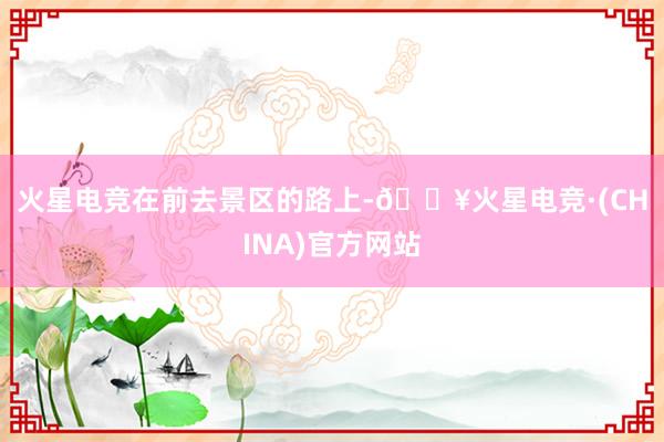 火星电竞　　在前去景区的路上-🔥火星电竞·(CHINA)官方网站